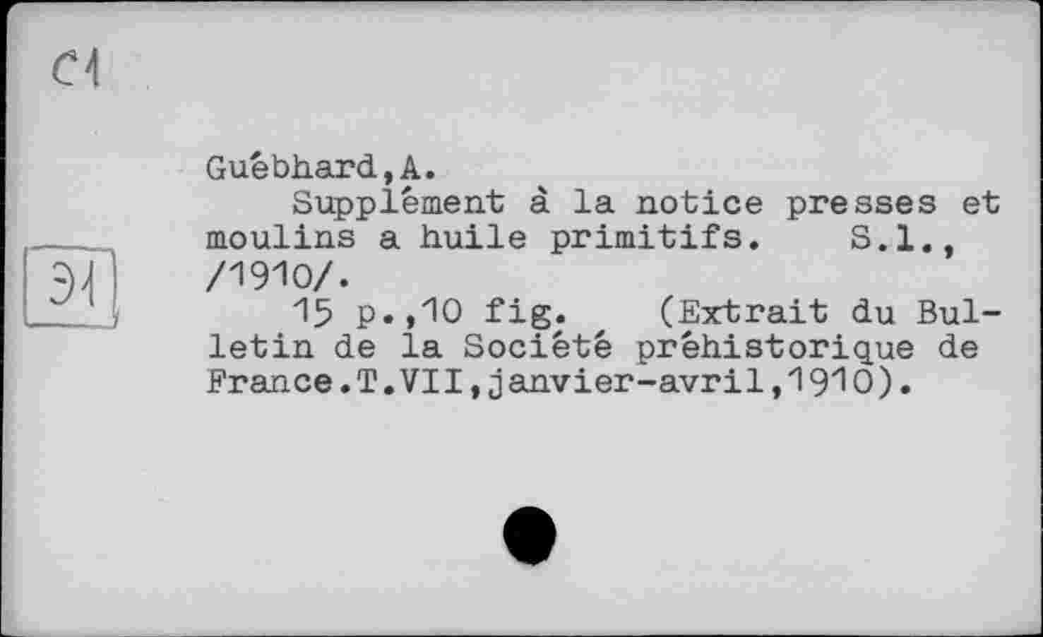 ﻿Guébhard,A.
Supplément à la notice presses et moulins a huile primitifs. S.I., /19Ю/.
15 P»»10 fig. z (Extrait du Bulletin de la Société préhistorique de France. T. VII, janvier-avril, 19Ю).